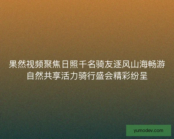 果然视频聚焦日照千名骑友逐风山海畅游自然共享活力骑行盛会精彩纷呈