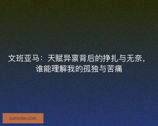 文班亚马：天赋异禀背后的挣扎与无奈，谁能理解我的孤独与苦痛