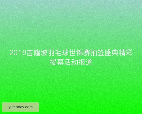 2019吉隆坡羽毛球世锦赛抽签盛典精彩揭幕活动报道 2019吉隆坡羽毛球世锦赛抽签盛典精彩揭幕活动报道