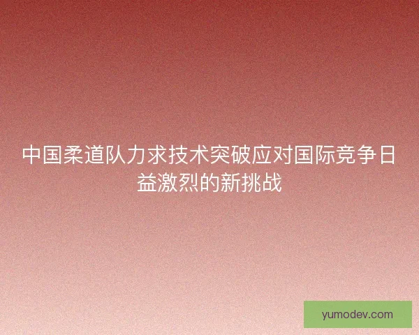 中国柔道队力求技术突破应对国际竞争日益激烈的新挑战 中国柔道队力求技术突破应对国际竞争日益激烈的新挑战