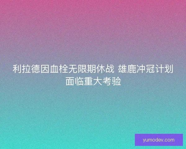 利拉德因血栓无限期休战 雄鹿冲冠计划面临重大考验