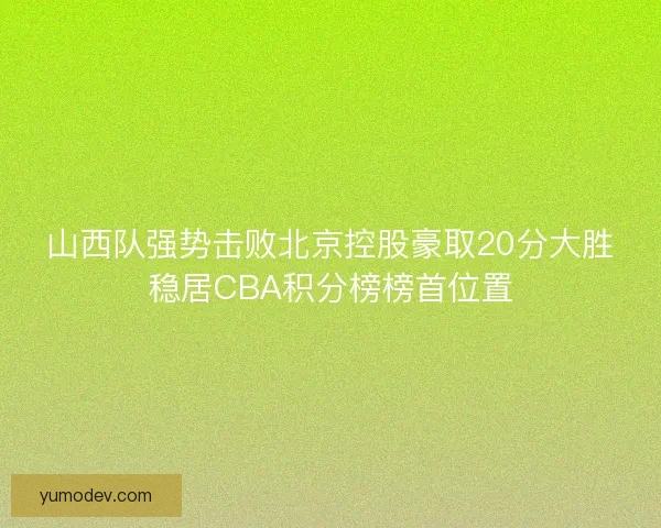 山西队强势击败北京控股豪取20分大胜稳居CBA积分榜榜首位置