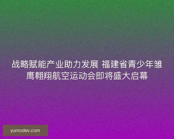 战略赋能产业助力发展 福建省青少年雏鹰翱翔航空运动会即将盛大启幕 战略赋能产业助力发展 福建省青少年雏鹰翱翔航空运动会即将盛大启幕