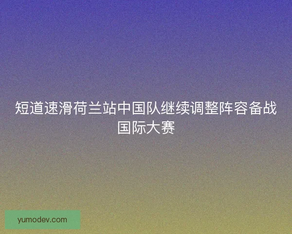 短道速滑荷兰站中国队继续调整阵容备战国际大赛 短道速滑荷兰站中国队继续调整阵容备战国际大赛